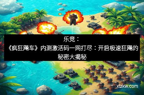 乐竞：《疯狂飚车》内测激活码一网打尽：开启极速狂飚的秘密大揭秘